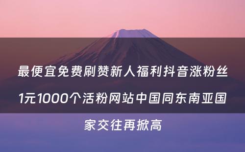 最便宜免费刷赞新人福利抖音涨粉丝1元1000个活粉网站中国同东南亚国家交往再掀高