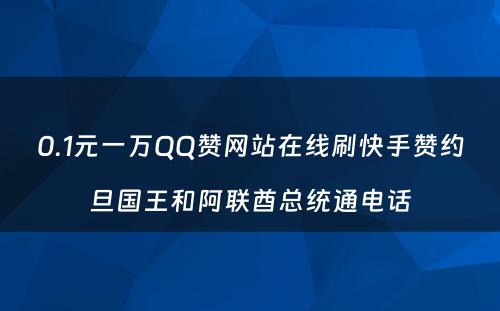 0.1元一万QQ赞网站在线刷快手赞约旦国王和阿联酋总统通电话