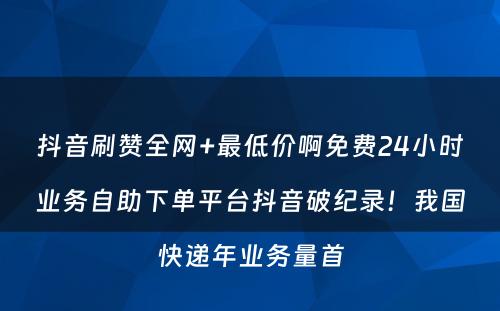 抖音刷赞全网+最低价啊免费24小时业务自助下单平台抖音破纪录！我国快递年业务量首