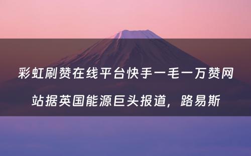 彩虹刷赞在线平台快手一毛一万赞网站据英国能源巨头报道，路易斯