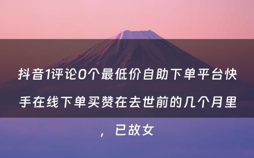 抖音1评论0个最低价自助下单平台快手在线下单买赞在去世前的几个月里，已故女