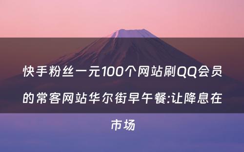 快手粉丝一元100个网站刷QQ会员的常客网站华尔街早午餐:让降息在市场