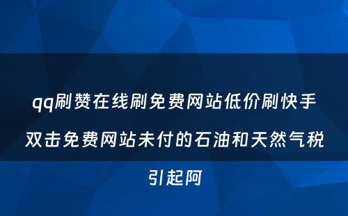 qq刷赞在线刷免费网站低价刷快手双击免费网站未付的石油和天然气税引起阿