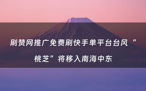 刷赞网推广免费刷快手单平台台风“桃芝”将移入南海中东