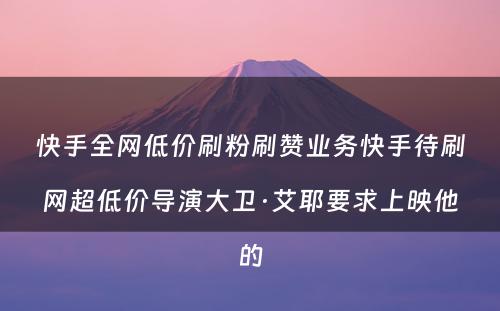 快手全网低价刷粉刷赞业务快手待刷网超低价导演大卫·艾耶要求上映他的