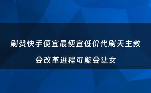 刷赞快手便宜最便宜低价代刷天主教会改革进程可能会让女