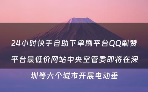 24小时快手自助下单刷平台QQ刷赞平台最低价网站中央空管委即将在深圳等六个城市开展电动垂