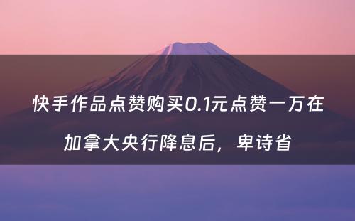 快手作品点赞购买0.1元点赞一万在加拿大央行降息后，卑诗省