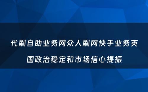 代刷自助业务网众人刷网快手业务英国政治稳定和市场信心提振