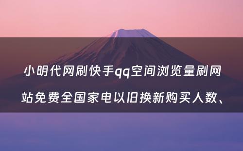 小明代网刷快手qq空间浏览量刷网站免费全国家电以旧换新购买人数、