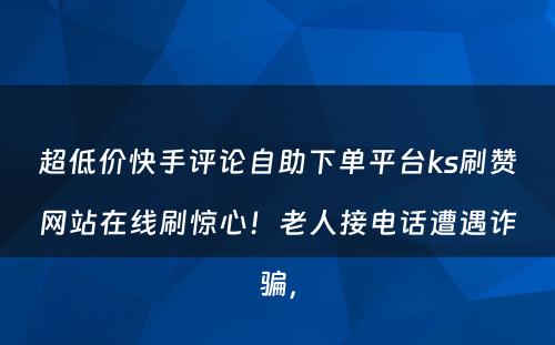 超低价快手评论自助下单平台ks刷赞网站在线刷惊心！老人接电话遭遇诈骗，