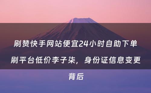 刷赞快手网站便宜24小时自助下单刷平台低价李子柒，身份证信息变更背后