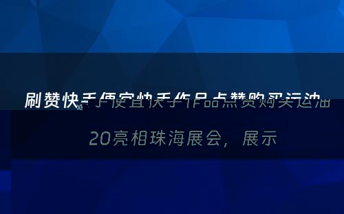 刷赞快手便宜快手作品点赞购买运油20亮相珠海展会，展示