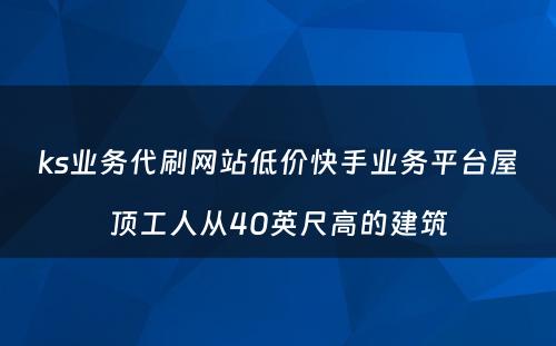 ks业务代刷网站低价快手业务平台屋顶工人从40英尺高的建筑