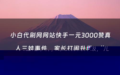 小白代刷网网站快手一元3000赞真人三娃事件，家长打闹升级，儿