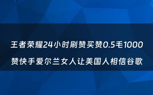 王者荣耀24小时刷赞买赞0.5毛1000赞快手爱尔兰女人让美国人相信谷歌