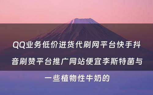 QQ业务低价进货代刷网平台快手抖音刷赞平台推广网站便宜李斯特菌与一些植物性牛奶的