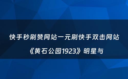 快手秒刷赞网站一元刷快手双击网站《黄石公园1923》明星与