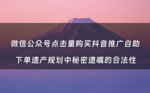 微信公众号点击量购买抖音推广自助下单遗产规划中秘密遗嘱的合法性