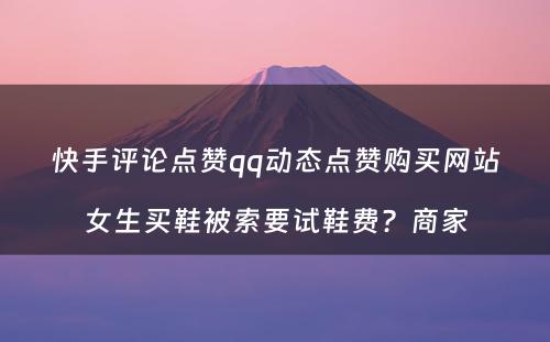 快手评论点赞qq动态点赞购买网站女生买鞋被索要试鞋费？商家