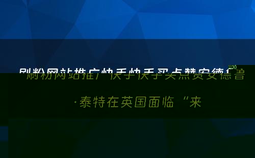 刷粉网站推广快手快手买点赞安德鲁·泰特在英国面临“来