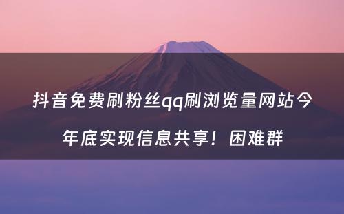 抖音免费刷粉丝qq刷浏览量网站今年底实现信息共享！困难群