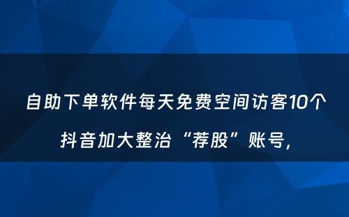 自助下单软件每天免费空间访客10个抖音加大整治“荐股”账号，