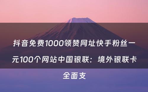 抖音免费1000领赞网址快手粉丝一元100个网站中国银联：境外银联卡全面支