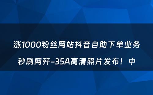 涨1000粉丝网站抖音自助下单业务秒刷网歼-35A高清照片发布！中