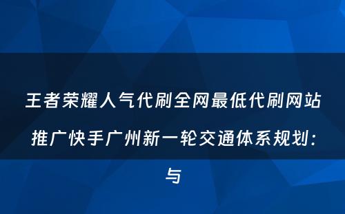 王者荣耀人气代刷全网最低代刷网站推广快手广州新一轮交通体系规划：与