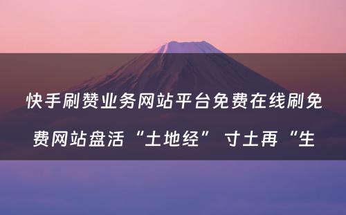 快手刷赞业务网站平台免费在线刷免费网站盘活“土地经” 寸土再“生