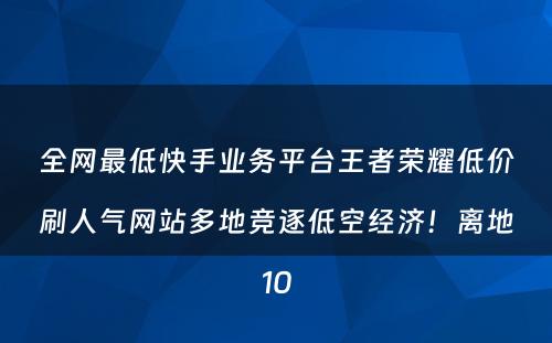 全网最低快手业务平台王者荣耀低价刷人气网站多地竞逐低空经济！离地10