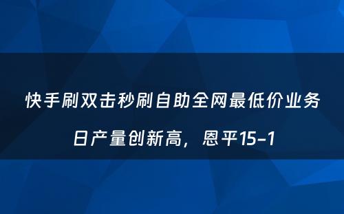 快手刷双击秒刷自助全网最低价业务日产量创新高，恩平15-1