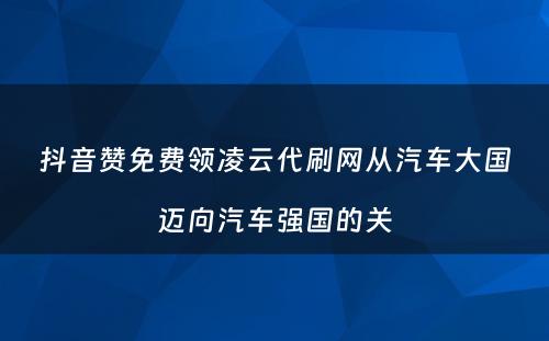 抖音赞免费领凌云代刷网从汽车大国迈向汽车强国的关