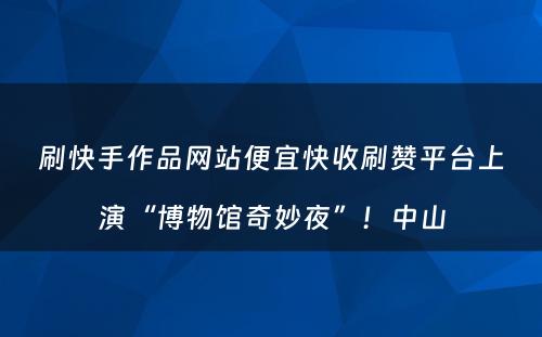 刷快手作品网站便宜快收刷赞平台上演“博物馆奇妙夜”！中山