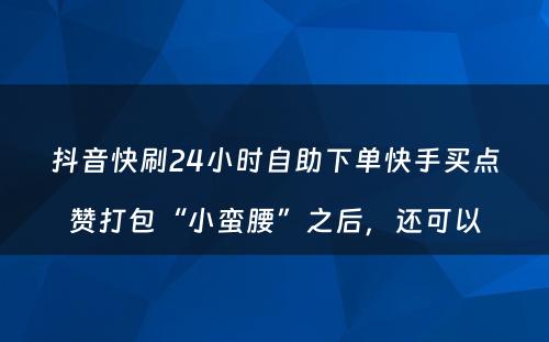 抖音快刷24小时自助下单快手买点赞打包“小蛮腰”之后，还可以