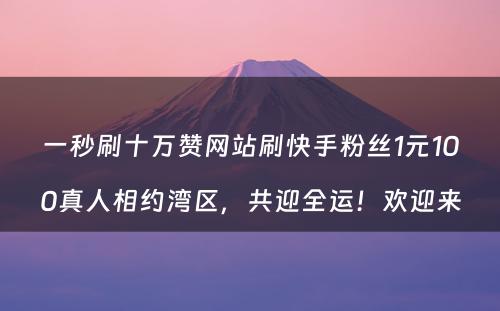 一秒刷十万赞网站刷快手粉丝1元100真人相约湾区，共迎全运！欢迎来